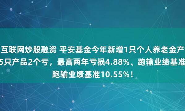 互联网炒股融资 平安基金今年新增1只个人养老金产品!旗下5只产品2个亏,最高两年亏损4.88%、跑输业绩基准10.55%!