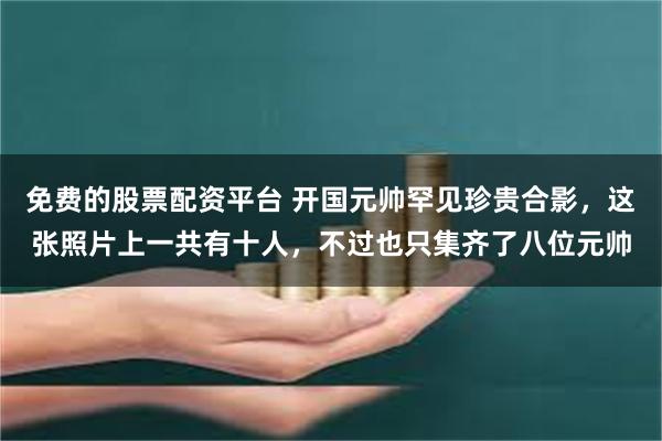免费的股票配资平台 开国元帅罕见珍贵合影,这张照片上一共有十人,不过也只集齐了八位元帅