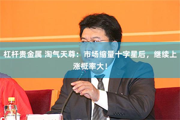 杠杆贵金属 淘气天尊:市场缩量十字星后,继续上涨概率大!
