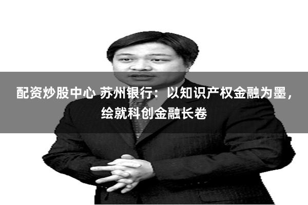 配资炒股中心 苏州银行:以知识产权金融为墨,绘就科创金融长卷