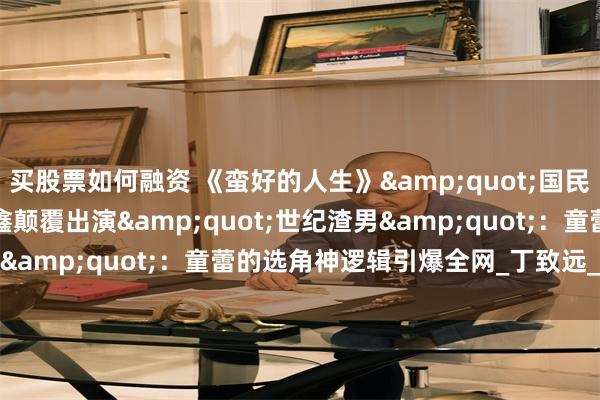 买股票如何融资 《蛮好的人生》"国民大哥"高鑫颠覆出演"世纪渣男":童蕾的选角神逻辑引爆全网_丁致远_观众_角色