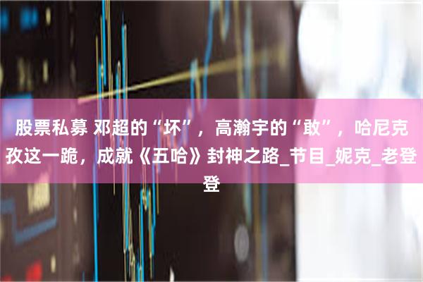 股票私募 邓超的“坏”,高瀚宇的“敢”,哈尼克孜这一跪,成就《五哈》封神之路_节目_妮克_老登