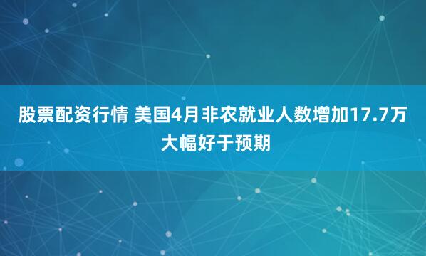 股票配资行情 美国4月非农就业人数增加17.7万 大幅好于预期