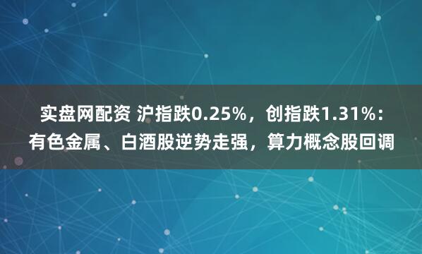 实盘网配资 沪指跌0.25%,创指跌1.31%:有色金属、白酒股逆势走强,算力概念股回调