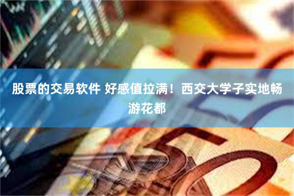 股票的交易软件 好感值拉满!西交大学子实地畅游花都