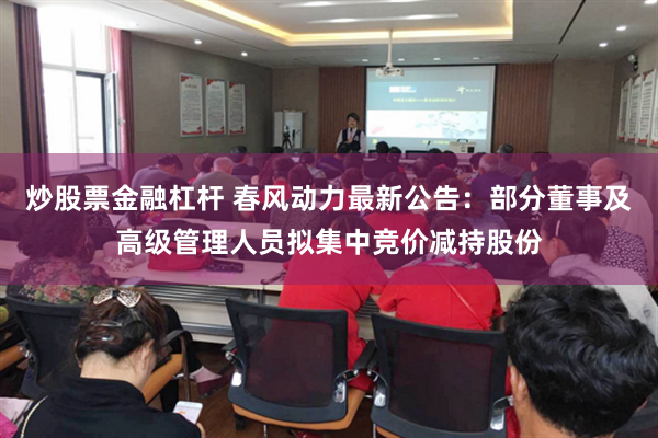 炒股票金融杠杆 春风动力最新公告:部分董事及高级管理人员拟集中竞价减持股份