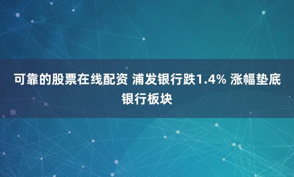 可靠的股票在线配资 浦发银行跌1.4% 涨幅垫底银行板块
