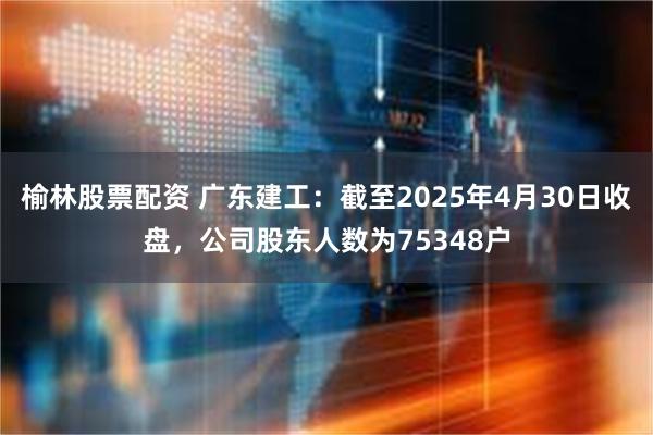 榆林股票配资 广东建工：截至2025年4月30日收盘，公司股东人数为75348户