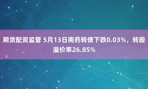 期货配资监管 5月13日南药转债下跌0.03%,转股溢价率26.85%