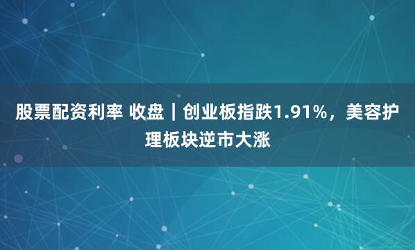 股票配资利率 收盘|创业板指跌1.91%,美容护理板块逆市大涨