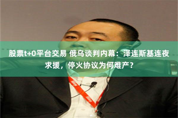 股票t+0平台交易 俄乌谈判内幕:泽连斯基连夜求援,停火协议为何难产?