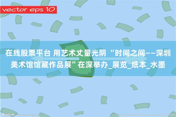 在线股票平台 用艺术丈量光阴 “时间之间——深圳美术馆馆藏作品展”在深举办_展览_纸本_水墨