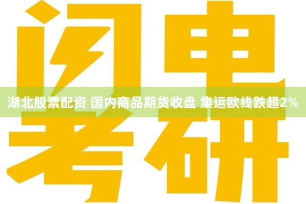 湖北股票配资 国内商品期货收盘 集运欧线跌超2%