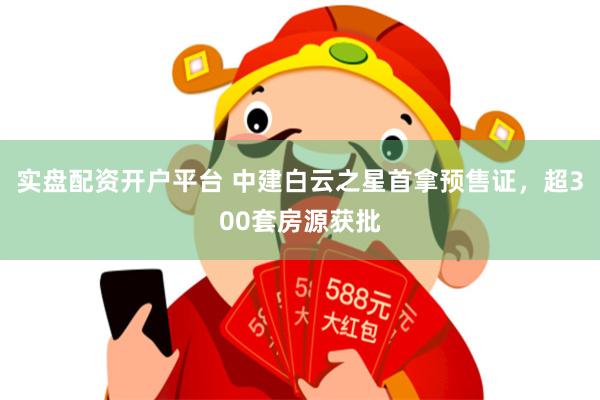 实盘配资开户平台 中建白云之星首拿预售证,超300套房源获批