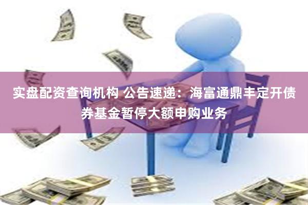实盘配资查询机构 公告速递:海富通鼎丰定开债券基金暂停大额申购业务