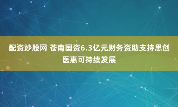 配资炒股网 苍南国资6.3亿元财务资助支持思创医惠可持续发展