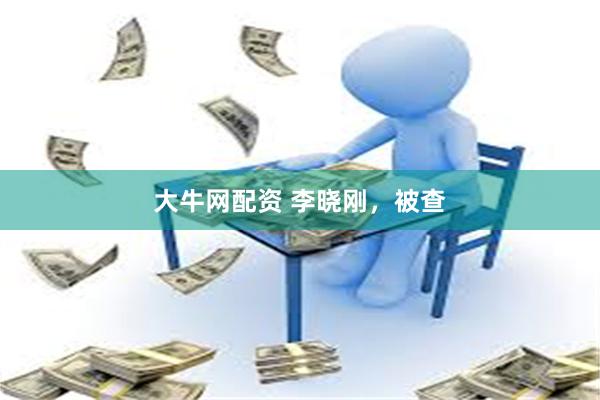 大牛网配资 李晓刚,被查