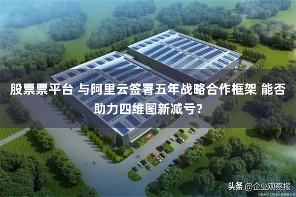 股票票平台 与阿里云签署五年战略合作框架 能否助力四维图新减亏?