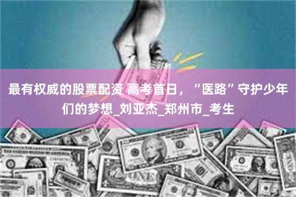 最有权威的股票配资 高考首日,“医路”守护少年们的梦想_刘亚杰_郑州市_考生