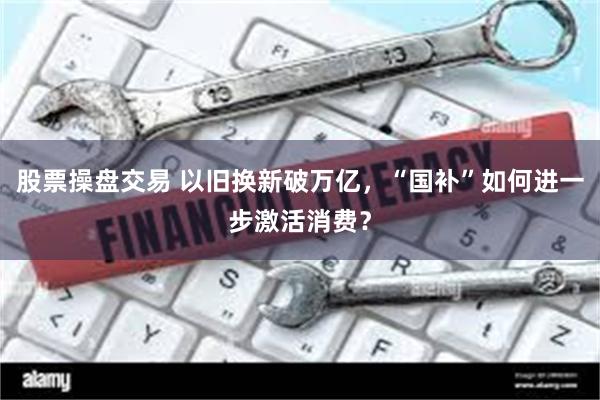 股票操盘交易 以旧换新破万亿,“国补”如何进一步激活消费?