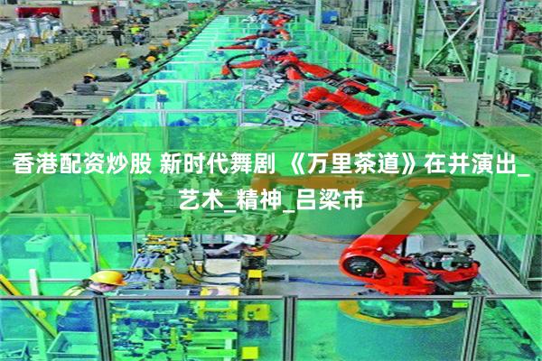 香港配资炒股 新时代舞剧 《万里茶道》在并演出_艺术_精神_吕梁市