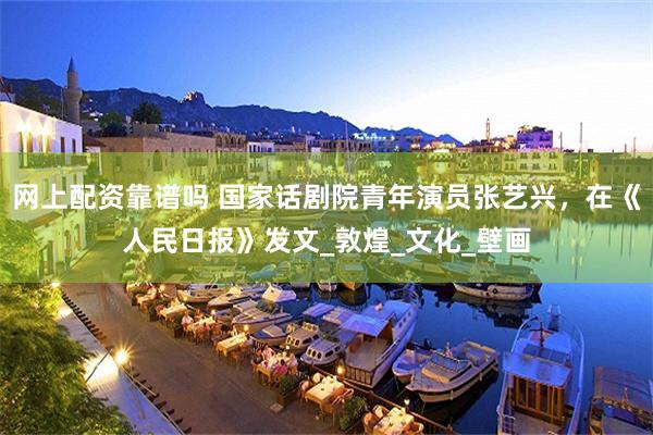 网上配资靠谱吗 国家话剧院青年演员张艺兴，在《人民日报》发文_敦煌_文化_壁画