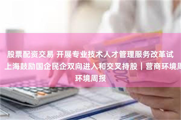 股票配资交易 开展专业技术人才管理服务改革试点,上海鼓励国企民企双向进入和交叉持股|营商环境周报