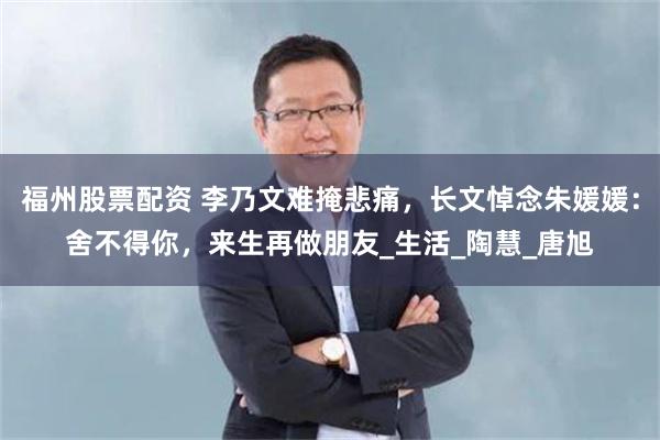 福州股票配资 李乃文难掩悲痛,长文悼念朱媛媛:舍不得你,来生再做朋友_生活_陶慧_唐旭