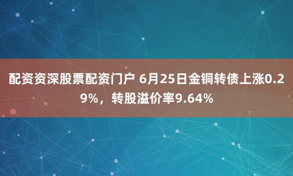 配资资深股票配资门户 6月25日金铜转债上涨0.29%，转股溢价率9.64%