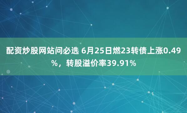 配资炒股网站问必选 6月25日燃23转债上涨0.49%，转股溢价率39.91%