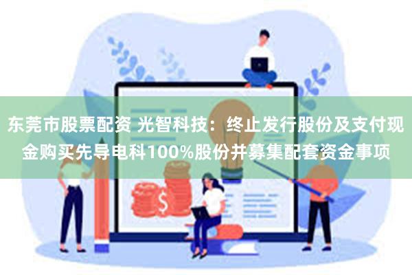 东莞市股票配资 光智科技：终止发行股份及支付现金购买先导电科100%股份并募集配套资金事项