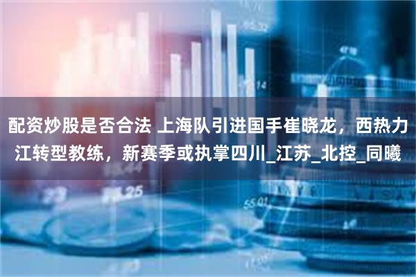 配资炒股是否合法 上海队引进国手崔晓龙,西热力江转型教练,新赛季或执掌四川_江苏_北控_同曦
