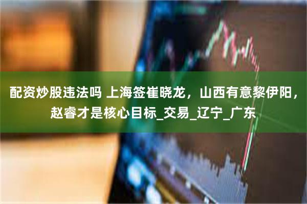 配资炒股违法吗 上海签崔晓龙,山西有意黎伊阳,赵睿才是核心目标_交易_辽宁_广东
