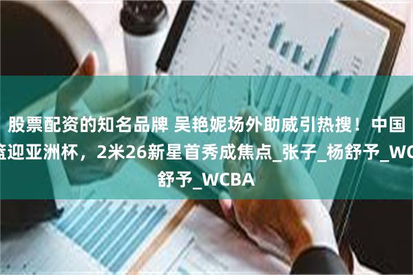 股票配资的知名品牌 吴艳妮场外助威引热搜!中国女篮迎亚洲杯,2米26新星首秀成焦点_张子_杨舒予_WCBA