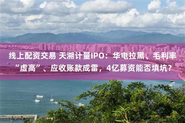 线上配资交易 天溯计量IPO:华电拉黑、毛利率“虚高”、应收账款成雷,4亿募资能否填坑?