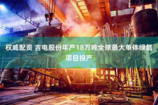 权威配资 吉电股份年产18万吨全球最大单体绿氨项目投产