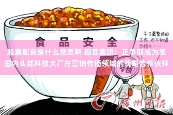 股票配资是什么意思啊 因赛集团:正争取成为某国内头部科技大厂在营销传播领域的战略合作伙伴