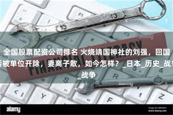 全国股票配资公司排名 火烧靖国神社的刘强,回国后被单位开除,妻离子散,如今怎样?_日本_历史_战争