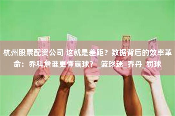 杭州股票配资公司 这就是差距？数据背后的效率革命：乔科詹谁更懂赢球？_篮球迷_乔丹_罚球