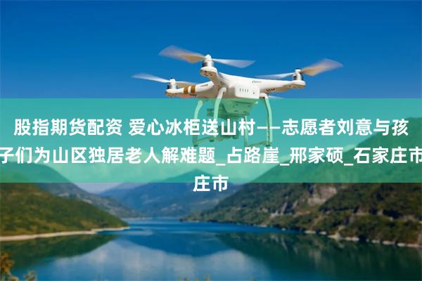 股指期货配资 爱心冰柜送山村——志愿者刘意与孩子们为山区独居老人解难题_占路崖_邢家硕_石家庄市