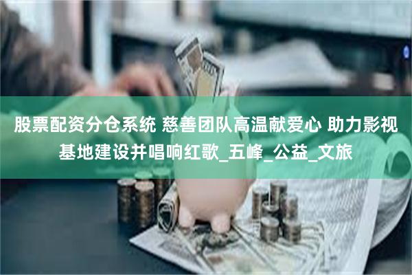 股票配资分仓系统 慈善团队高温献爱心 助力影视基地建设并唱响红歌_五峰_公益_文旅
