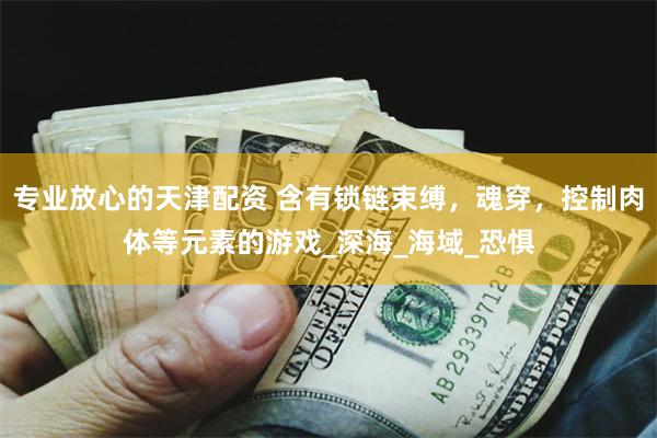 专业放心的天津配资 含有锁链束缚，魂穿，控制肉体等元素的游戏_深海_海域_恐惧