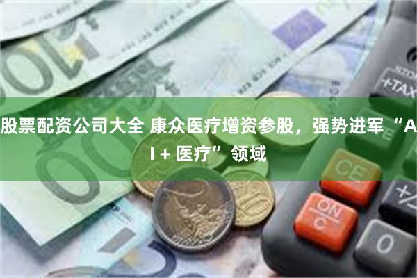 股票配资公司大全 康众医疗增资参股,强势进军 “AI + 医疗” 领域