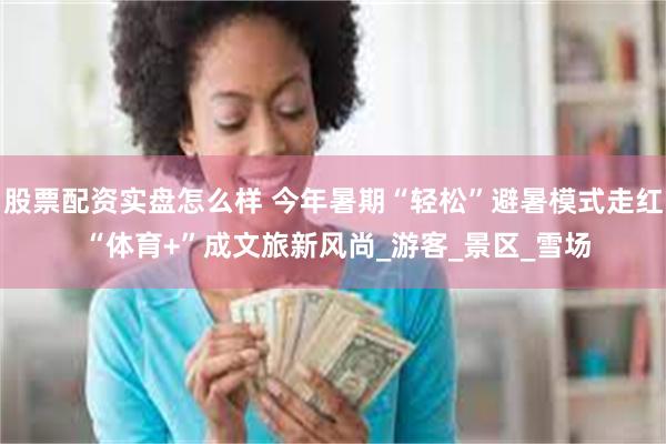 股票配资实盘怎么样 今年暑期“轻松”避暑模式走红 “体育+”成文旅新风尚_游客_景区_雪场