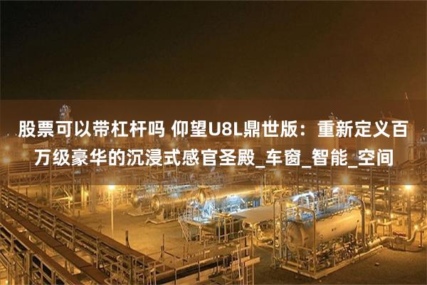 股票可以带杠杆吗 仰望U8L鼎世版:重新定义百万级豪华的沉浸式感官圣殿_车窗_智能_空间
