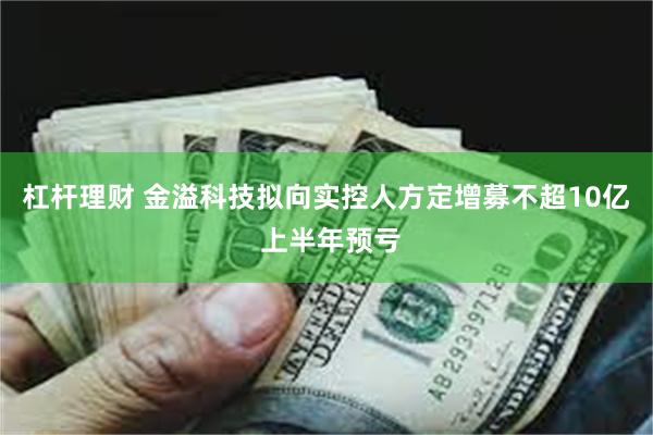 杠杆理财 金溢科技拟向实控人方定增募不超10亿 上半年预亏