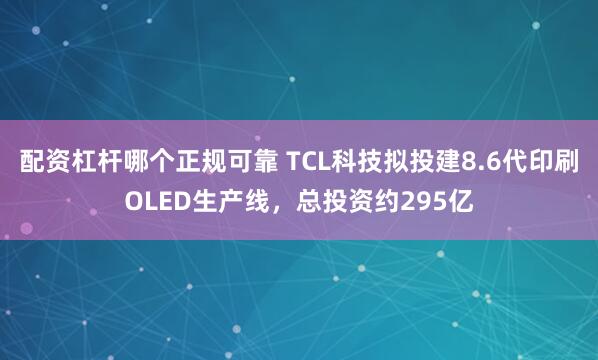配资杠杆哪个正规可靠 TCL科技拟投建8.6代印刷OLED生产线，总投资约295亿