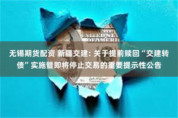 无锡期货配资 新疆交建: 关于提前赎回“交建转债”实施暨即将停止交易的重要提示性公告