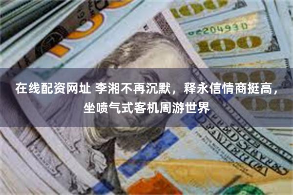 在线配资网址 李湘不再沉默，释永信情商挺高，坐喷气式客机周游世界