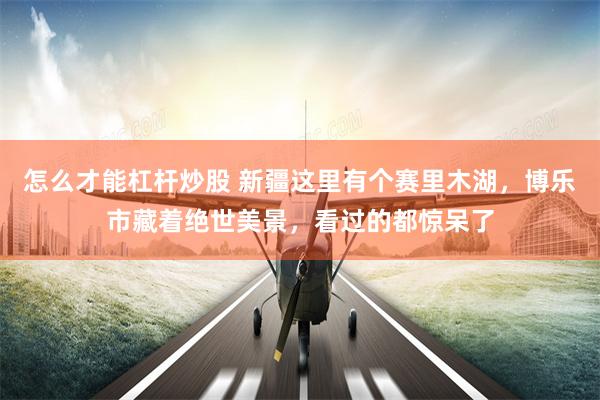 怎么才能杠杆炒股 新疆这里有个赛里木湖，博乐市藏着绝世美景，看过的都惊呆了